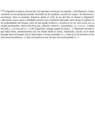 [169] Gilgamesh se detuvo, estremecido. Las lágrimas corrían por sus mejillas. «¡Oh Shamash», clamó, 
«asísteme en esta peligrosa jornada. Acuérdate de mí, ayúdame, escucha mi ruego!». Se detuvieron y 
escucharon. Pasó un momento. Entonces, desde el cielo, la voz del dios se dirigió a Gilgamesh: 
«Apresúrate, ataca, ataca a Humbaba mientras sea el momento adecuado, antes de que se adentre en 
las profundidades del bosque, antes de que pueda ocultarse y envolverse en sus siete auras con su 
mirada paralizadora. Ahora sólo lleva una. ¡Atácalo! ¡Ahora!»: Literalmente, «[…] va a […] medio 
de Uruk, […] se alza ahí y […] ¡Oh, Gilgamesh, vástago surgido de Uruk […]. [Shamash] escuchó lo 
que había dicho, inmediatamente una voz [llamó desde el cielo], “Apresúrate, atácalo, no le dejes 
[escapar hacia el bosque], [no le dejes] bajar a lo más profundo o […]. Aún no se ha envuelto en sus 
siete auras terroríficas […], sólo va envuelto en una, las otras seis están quitadas”». << 
 