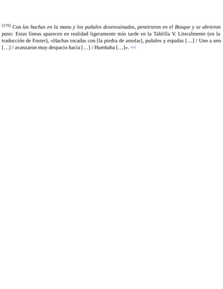 [170] Con las hachas en la mano y los puñales desenvainados, penetraron en el Bosque y se abrieron 
paso: Estas líneas aparecen en realidad ligeramente más tarde en la Tablilla V. Literalmente (en la 
traducción de Foster), «Hachas tocadas con [la piedra de amolar], puñales y espadas […] / Uno a uno 
[…] / avanzaron muy despacio hacia […] / Humbaba […]». << 
 