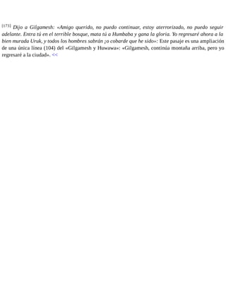 [173] Dijo a Gilgamesh: «Amigo querido, no puedo continuar, estoy aterrorizado, no puedo seguir 
adelante. Entra tú en el terrible bosque, mata tú a Humbaba y gana la gloria. Yo regresaré ahora a la 
bien murada Uruk, y todos los hombres sabrán ¡o cobarde que he sido»: Este pasaje es una ampliación 
de una única línea (104) del «Gilgamesh y Huwawa»: «Gilgamesh, continúa montaña arriba, pero yo 
regresaré a la ciudad». << 
 
