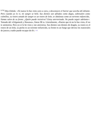 [176] Dijo Enkidu: «Tú nunca lo has visto cara a cara, y desconoces el horror que acecha ahí delante. 
Pero cuando yo lo vi, mi sangre se heló. Sus dientes son afilados como dagas, sobresalen como 
colmillos, su rostro untado de sangre es un rostro de león, se abalanza como un torrente enfurecido, 
llamas salen de su frente. ¿Quién puede resistirse? Estoy aterrorizado. No puedo seguir adelante»: 
Tomado del «Gilgamesh y Huwawa», líneas 98 ss. Literalmente, «Puesto que tú no lo has visto, él no 
te atemoriza. Pero yo sí lo he visto y me aterroriza. Sus dientes son dientes de dragón, su rostro es el 
rostro de un león, su pecho es un torrente enfurecido, su frente es un fuego que devora los matorrales 
de juncos y nadie puede escapar de él». << 
 