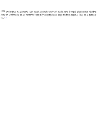 [177] Desde Dijo Gilgamesh: «Ten valor, hermano querido hasta para siempre grabaremos nuestra 
fama en la memoria de los hombres»: He movido este pasaje aquí desde su lugar al final de la Tablilla 
IV. << 
 