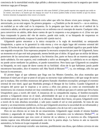 conciencia de la mortalidad resulta algo pálido y abstracto en comparación con la angustia que siente 
mientras vaga por el bosque. 
¿También yo he de morir? ¿He de estar tan carente de vida como Enkidu? ¿Cómo puedo soportar esta angustia que anida en 
mi vientre, este temor a la muerte que me empuja sin cesar? Si al menos pudiera hallar al único hombre al que los dioses 
hicieron inmortal, le preguntaría cómo vencer a la muerte. 
En su etapa anterior, heroica, Gilgamesh creía saber que sólo los dioses viven para siempre. Ahora, 
aterrorizado, ya no está seguro. Su primera pregunta —«¿También yo he de morir?»— no es retórica; 
en realidad ya no sabe cuál es la respuesta. Es la pregunta que hace un niño en el umbral de la 
conciencia adulta, un niño que por primera vez se enfrenta con el concepto de muerte. Cualquier niño, 
para convertirse en adulto, debe darse cuenta de que la respuesta a esa pregunta es sí. (Una vez que 
haya traspasado la puerta del «he de morir», puede más tarde, si su búsqueda de respuestas es 
suficientemente profunda, traspasar la puerta del «jamás nací»). 
Gilgamesh quiere encontrar a la única excepción a la regla de mortalidad, su antepasado 
Utnapishtim, a quien se le garantizó la vida eterna y vive en algún lugar del extremo oriental del 
mundo. El hecho de que haya habido una excepción a la regla de mortalidad significa que puede haber 
una segunda excepción. Esta esperanza pospone la necesaria aceptación por parte de Gilgamesh, hasta 
un momento en el que esté más preparado, menos herido por el dolor. Al igual que un millar de héroes 
posteriores de las narraciones populares y las historias Zen, parte en busca de un maestro que pueda 
darle sabiduría. En este aspecto, está condenado a sufrir un desengaño. La sabiduría no es un objeto; 
no puede asirse mediante las palabras, ni puede transmitirse. Pero hasta que Gilgamesh no complete 
su búsqueda, no será capaz de darse cuenta de su futilidad. «Esto de lo que hablamos jamás puede 
encontrarse buscando», dice el maestro sufí Abu Yazid al-Bistami [67], «y, sin embargo, sólo los que 
buscan lo encuentran». 
El primer lugar al que sabemos que llega son los Montes Gemelos, dos altas montañas que 
dominan el túnel por el que se pone el sol para su nocturno viaje subterráneo y del que surge de nuevo 
por la mañana. Dos terribles monstruos del género llamado «hombres-escorpión» protegen el extremo 
oriental de este túnel, igual que Humbaba protegía el Bosque de los Cedros. Cuando Gilgamesh se 
recupera del pavor que le inspiran y se acerca a ellos (no piensa ya como un exterminador de 
monstruos), las criaturas resultan ser muy consideradas y le indican que para el camino que lleva hasta 
Utnapishtim pasa a través del túnel. A instancias de su compadecida esposa, el hombre-escorpión 
permite a Gilgamesh entrar en el túnel, advirtiéndole de que si no consigue alcanzar el extremo 
occidental antes de que entre el sol por él, se abrasará. Durante doce horas, sin parar, Gilgamesh corre 
a través de la más absoluta oscuridad, y sale justo cuando el sol se está poniendo. Se trata de una 
muerte y un renacimiento simbólicos, en los que Gilgamesh atraviesa la oscuridad de un inframundo y 
emerge en el deslumbrante jardín de los dioses, semejante a los de Las mil y una noches. 
Pero en sus efectos no se trata de un renacimiento. Gilgamesh sigue siendo el mismo hombre 
violento y angustiado de siempre. De hecho, cuando se encuentra con la tabernera Shiduri[68], se 
muestra tan amenazante que esta corre al interior de su taberna y se encierra en ella. Gilgamesh 
intenta superar esta dificultad amenazando con tirar la puerta abajo. La fuerza es aún su reacción 
automática, la forma en la que responde al mundo. 
Shiduri es un personaje extraño: una matrona, posiblemente una diosa, que elabora cerveza en una 
 