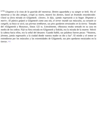 [179] Llegaron a la vista de la guarida del monstruo. Dentro aguardaba y su sangre se heló. Vio el 
monstruo a los dos amigos, crispó su rostro, mostró los dientes, lanzó un bramido ensordecedor. 
Clavó su fiera mirada en Gilgamesh. «Joven», le dijo, «jamás regresarás a tu hogar. Disponte a 
morir». El pánico golpeó a Gilgamesh como una ola, el terror inundó sus músculos, su corazón se 
congeló, su boca se secó, sus piernas temblaron, sus pies quedaron enraizados en la tierra: Tomado 
del «Gilgamesh y Huwawa», líneas 122 ss. Literalmente, «Huwawa estaba sentado en su casa en 
medio de los cedros. Fijó su fiera mirada en Gilgamesh y Enkidu, era la mirada de la muerte. Volvió 
la cabeza hacia ellos, era la señal del desastre. Cuando habló, sus palabras fueron pocas: “Vosotros, 
jóvenes, jamás regresaréis a la ciudad donde vuestra madre os dio a luz”. El miedo y el temor se 
extendieron por los músculos y las extremidades de Gilgamesh, sus pies quedaron enraizados en la 
tierra». << 
 