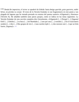 [180] Desde De improviso, el terror se apoderó de Enkidu hasta Amigo querido, gran guerrero, noble 
héroe, no pierdas tu coraje: El texto de la Versión Estándar es tan fragmentario en este punto y tan 
plagado de lagunas que he tomado prestado en extenso del poema sumerio «Gilgamesh y Huwawa» 
(Versión A). He añadido también unos pocos pasajes, como se indica en las notas siguientes. La 
Versión Estándar de esta sección completa dice literalmente, «Gilgamesh […] Porqué […] [laguna] 
Enlil […] Enkidu […] su boca […] de Humbaba […] uno por uno […] vestidos […] En el traicionero 
sendero […] dos […] Dos grupos de tres […] una cuerda triple […], dos oseznos son […] que un león 
fuerte, [laguna]». << 
 