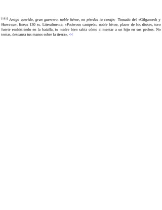 [181] Amigo querido, gran guerrero, noble héroe, no pierdas tu coraje: Tomado del «Gilgamesh y 
Huwawa», líneas 130 ss. Literalmente, «Poderoso campeón, noble héroe, placer de los dioses, toro 
fuerte embistiendo en la batalla, tu madre bien sabía cómo alimentar a un hijo en sus pechos. No 
temas, descansa tus manos sobre la tierra». << 
 