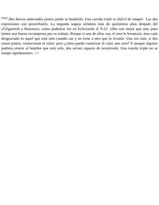 [182] Dos barcos amarrados juntos jamás se hundirán. Una cuerda triple es difícil de romper: Las dos 
expresiones son proverbiales. La segunda seguía siéndolo más de quinientos años después del 
«Gilgamesh y Huwawa», como podemos ver en Eclesiastés 4, 9-12: «Dos son mejor que uno, pues 
tienen una buena recompensa por su trabajo. Porque si uno de ellos cae, el otro le levantará; mas cuán 
desgraciado es aquel que está solo cuando cae y no tiene a otro que lo levante. Una vez más, si dos 
yacen juntos, conservarán el calor; pero ¿cómo puede conservar el calor uno solo? Y aunque alguien 
pudiera vencer al hombre que está solo, dos serían capaces de resistírsele. Una cuerda triple no se 
rompe rápidamente». << 
 