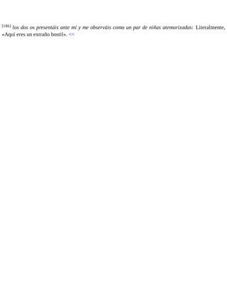 [186] los dos os presentáis ante mí y me observáis como un par de niñas atemorizadas: Literalmente, 
«Aquí eres un extraño hostil». << 
 