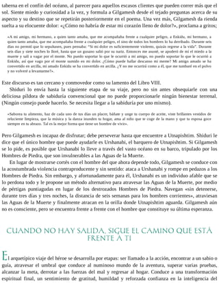 taberna en el confín del océano, al parecer para aquellos escasos clientes que pueden correr más que el 
sol. Siente miedo y curiosidad a la vez, y formula a Gilgamesh desde el tejado preguntas acerca de su 
aspecto y su destino que se repetirán posteriormente en el poema. Una vez más, Gilgamesh da rienda 
suelta a su elocuente dolor: «¿Cómo no habría de estar mi corazón lleno de dolor?», proclama a gritos; 
«A mi amigo, mi hermano, a quien tanto amaba, que me acompañaba frente a cualquier peligro, a Enkidu, mi hermano, a 
quien tanto amaba, que me acompañaba frente a cualquier peligro, el sino de todos los hombres lo ha derribado. Durante seis 
días no permití que lo sepultasen, pues pensaba: “Si mi dolor es suficientemente violento, quizás regrese a la vida”. Durante 
seis días y siete noches lo lloré, hasta que un gusano salió por su nariz. Entonces me asusté, se apoderó de mí el miedo a la 
muerte y salí a vagar por el monte. No puedo soportar lo que le ocurrió a mi amigo, no puedo soportar lo que le ocurrió a 
Enkidu, así que vago por el monte sumido en mi dolor. ¿Cómo puede hallar descanso mi mente? Mi amigo amado se ha 
convertido en arcilla, mi amado Enkidu se ha convertido en arcilla. ¿Y no me ocurrirá como a él, que me tumbaré en el polvo 
y no volveré a levantarme?». 
Este discurso es tan cercano y conmovedor como su lamento del Libro VIII. 
Shiduri lo envía hasta la siguiente etapa de su viaje, pero no sin antes obsequiarle con una 
deliciosa píldora de sabiduría convencional que no puede proporcionarle ningún bienestar terrenal. 
(Ningún consejo puede hacerlo. Se necesita llegar a la sabiduría por uno mismo). 
«Saborea tu alimento, haz de cada uno de tus días un placer, báñate y unge tu cuerpo de aceite, viste brillantes vestidos de 
reluciente limpieza, que la música y la danza inunden tu hogar, ama al niño que te coge de la mano y que tu esposa goce 
siempre en tu abrazo. Tal es la mejor forma que tiene un hombre de vivir». 
Pero Gilgamesh es incapaz de disfrutar; debe perseverar hasta que encuentre a Utnapishtim. Shiduri le 
dice que el único hombre que puede ayudarle es Urshanabi, el barquero de Utnapishtim. Si Gilgamesh 
se lo pide, es posible que Urshanabi lo lleve a través del vasto océano en su barco, tripulado por los 
Hombres de Piedra, que son invulnerables a las Aguas de la Muerte. 
En lugar de mostrarse cortés con el hombre del que ahora depende todo, Gilgamesh se conduce con 
la acostumbrada violencia contraproducente y sin sentido: ataca a Urshanabi y rompe en pedazos a los 
Hombres de Piedra. Sin embargo, y afortunadamente para él, Urshanabi es un individuo afable que se 
lo perdona todo y le propone un método alternativo para atravesar las Aguas de la Muerte, por medio 
de pértigas puntiagudas en lugar de los destrozados Hombres de Piedra. Navegan «sin detenerse, 
durante tres días y tres noches, la distancia de seis semanas para los hombres corrientes», atraviesan 
las Aguas de la Muerte y finalmente atracan en la orilla donde Utnapishtim aguarda. Gilgamesh aún 
no es consciente, pero se encuentra frente a frente con el hombre que constituye su última esperanza. 
CUANDO NO HAY SALIDA, SIGUE EL CAMINO QUE ESTÁ 
FRENTE A TI 
El arquetípico viaje del héroe se desarrolla por etapas: ser llamado a la acción, encontrar a un sabio o 
guía, atravesar el umbral que conduce al numinoso mundo de la aventura, superar varias pruebas, 
alcanzar la meta, derrotar a las fuerzas del mal y regresar al hogar. Conduce a una transformación 
espiritual final, un sentimiento de gratitud, humildad y reforzada confianza en la inteligencia del 
 