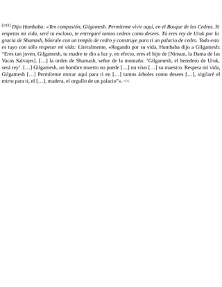 [193] Dijo Humbaba: «Ten compasión, Gilgamesh. Permíteme vivir aquí, en el Bosque de los Cedros. Si 
respetas mi vida, seré tu esclavo, te entregaré tantos cedros como desees. Tú eres rey de Uruk por la 
gracia de Shamash, hónrale con un templo de cedro y construye para ti un palacio de cedro. Todo esto 
es tuyo con sólo respetar mi vida: Literalmente, «Rogando por su vida, Humbaba dijo a Gilgamesh: 
“Eres tan joven, Gilgamesh, tu madre te dio a luz y, en efecto, eres el hijo de [Ninsun, la Dama de las 
Vacas Salvajes]. […] la orden de Shamash, señor de la montaña: ‘Gilgamesh, el heredero de Uruk, 
será rey’. […] Gilgamesh, un hombre muerto no puede […] un vivo […] su maestro. Respeta mi vida, 
Gilgamesh […] Permíteme morar aquí para ti en […] tantos árboles como desees […], vigilaré el 
mirto para ti, el […], madera, el orgullo de un palacio”». << 
 