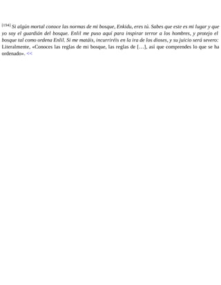 [194] Si algún mortal conoce las normas de mi bosque, Enkidu, eres tú. Sabes que este es mi lugar y que 
yo soy el guardián del bosque. Enlil me puso aquí para inspirar terror a los hombres, y protejo el 
bosque tal como ordena Enlil. Si me matáis, incurriréis en la ira de los dioses, y su juicio será severo: 
Literalmente, «Conoces las reglas de mi bosque, las reglas de […], así que comprendes lo que se ha 
ordenado». << 
 