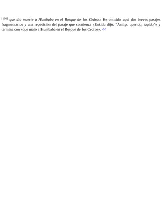 [196] que dio muerte a Humbaba en el Bosque de los Cedros: He omitido aquí dos breves pasajes 
fragmentarios y una repetición del pasaje que comienza «Enkidu dijo: “Amigo querido, rápido”» y 
termina con «que mató a Humbaba en el Bosque de los Cedros». << 
 
