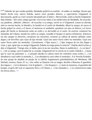 [197] Sabedor de que estaba perdido, Humbaba profirió un aullido: «A ambos os maldigo. Puesto que 
habéis hecho esto, muera Enkidu, muera entre grandes dolores, y experimente Gilgamesh el 
desconsuelo, quede su cruel corazón abrumado por el dolor». Horrorizado, soltó su hacha Gilgamesh. 
Dijo Enkidu: «Ten valor, amigo querido. Cierra tus oídos a las maldiciones de Humbaba. No escuches 
sus palabras. ¡Mátalo! ¡Ahora!». Al escuchar a su amigo, volvió en sí Gilgamesh. Lanzó un alarido, 
alzó su enorme hacha, la blandió y la hundió en el cuello de Humbaba. Manó la sangre, de nuevo el 
hacha golpeó la carne y el hueso, el monstruo se tambaleó, quedaron sus ojos en blanco y al tercer 
golpe del hacha se desmoronó como un cedro y se derrumbó en el suelo. Su estertor conmovió las 
montañas del Líbano, inundó los valles su sangre, retumbó el bosque en quince kilómetros. Entonces 
los dos amigos lo abrieron, extrajeron sus intestinos, cortaron su cabeza de dientes afilados como 
dagas y de horribles ojos rojos de fija mirada. Cayó una suave lluvia sobre las montañas. Cayó una 
suave lluvia sobre las montañas: Literalmente, «“Que nunca […] Que ninguno de los dos llegue a 
viejo, y que, igual que su amigo Gilgamesh, Enkidu no tenga quien lo entierre”. Enkidu abrió la boca y 
dijo a Gilgamesh: “Amigo mío, te hablo, pero tú no me escuchas. Hasta la maldición […] a su boca”. 
[…] de su amigo, sacó el puñal de su costado, Gilgamesh [se lo clavó] en el cuello, Enkidu […] hasta 
que le sacó los pulmones. […] saltando [desde] la cabeza tomó los colmillos como trofeo. […] en 
abundancia cayó sobre la montaña, […] en abundancia cayó sobre la montaña». A la Versión Estándar 
de este pasaje he añadido un pasaje de la tablilla fragmentaria paleobabilónica de Nërebtum, OB 
Ishchali, reverso, líneas 25' ss.: «los valles se llenaron con su sangre, derribó a Huwawa el guardián, 
dos leguas […] en la distancia. Con él golpeó […] los bosques […], mató al monstruo, al guardián del 
bosque, al grito del cual se separaron Siria y el Líbano, […] las montañas […] se conmovieron todas 
las tierras altas». << 
 