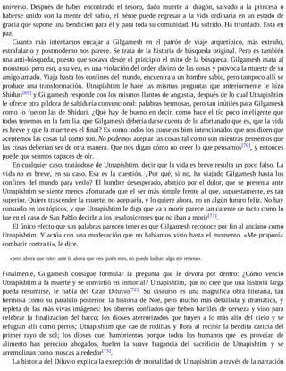 universo. Después de haber encontrado el tesoro, dado muerte al dragón, salvado a la princesa o 
haberse unido con la mente del sabio, el héroe puede regresar a la vida ordinaria en un estado de 
gracia que supone una bendición para él y para toda su comunidad. Ha sufrido. Ha triunfado. Está en 
paz. 
Cuanto más intentamos encajar a Gilgamesh en el patrón de viaje arquetípico, más extraño, 
estrafalario y postmoderno nos parece. Se trata de la historia de búsqueda original. Pero es también 
una anti-búsqueda, puesto que socava desde el principio el mito de la búsqueda. Gilgamesh mata al 
monstruo, pero eso, a su vez, es una violación del orden divino de las cosas y provoca la muerte de su 
amigo amado. Viaja hasta los confines del mundo, encuentra a un hombre sabio, pero tampoco allí se 
produce una transformación. Utnapishtim le hace las mismas preguntas que anteriormente le hizo 
Shiduri[69] y Gilgamesh responde con los mismos llantos de angustia, después de lo cual Utnapishtim 
le ofrece otra píldora de sabiduría convencional: palabras hermosas, pero tan inútiles para Gilgamesh 
como lo fueron las de Shiduri. ¿Qué hay de bueno en decir, como hace el tío poco inteligente que 
todos tenemos en la familia, que Gilgamesh debería darse cuenta de lo afortunado que es, que la vida 
es breve y que la muerte es el final? Es como todos los consejos bien intencionados que nos dicen que 
aceptemos las cosas tal como son. No podemos aceptar las cosas tal como son mientras pensemos que 
las cosas deberían ser de otra manera. Que nos digan cómo no creer lo que pensamos[70], y entonces 
puede que seamos capaces de oír. 
En cualquier caso, tratándose de Utnapishtim, decir que la vida es breve resulta un poco falso. La 
vida no es breve, en su caso. Esa es la cuestión. ¿Por qué, si no, ha viajado Gilgamesh hasta los 
confines del mundo para verlo? El hombre desesperado, abatido por el dolor, que se presenta ante 
Utnapishtim se siente menos afortunado que el ser más simple frente al que, supuestamente, es tan 
superior. Quiere trascender la muerte, no aceptarla, y lo quiere ahora, no en algún futuro feliz. No hay 
consuelo en los tópicos, y que Utnapishtim le diga que va a morir parece tan carente de tacto como lo 
fue en el caso de San Pablo decirle a los tesalonicenses que no iban a morir[71]. 
El único efecto que sus palabras parecen tener es que Gilgamesh reconoce por fin al anciano como 
Utnapishtim. Y actúa con una moderación que no habíamos visto hasta el momento. «Me proponía 
combatir contra ti», le dice, 
«pero ahora que estoy ante ti, ahora que veo quién eres, no puedo luchar, algo me retiene». 
Finalmente, Gilgamesh consigue formular la pregunta que le devora por dentro: ¿Cómo venció 
Utnapishtim a la muerte y se convirtió en inmortal? Utnapishtim, que no cree que una historia larga 
pueda resumirse, le habla del Gran Diluvio[72]. Su discurso es una magnífica obra literaria, tan 
hermosa como su paralelo posterior, la historia de Noé, pero mucho más detallada y dramática, y 
repleta de las más vivas imágenes: los obreros confiados que beben barriles de cerveza y vino para 
celebrar la finalización del barco; los dioses aterrorizados que huyen a lo más alto del cielo y se 
refugian allí como perros; Utnapishtim que cae de rodillas y llora al recibir la bendita caricia del 
primer rayo de sol; los dioses que, hambrientos porque todos los humanos que les proveían de 
alimento han perecido ahogados, huelen la suave fragancia del sacrificio de Utnapishtim y se 
arremolinan como moscas alrededor[73]. 
La historia del Diluvio explica la excepción de mortalidad de Utnapishtim a través de la narración 
 