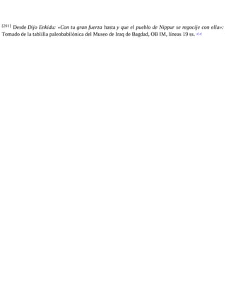 [201] Desde Dijo Enkidu: «Con tu gran fuerza hasta y que el pueblo de Nippur se regocije con ella»: 
Tomado de la tablilla paleobabilónica del Museo de Iraq de Bagdad, OB IM, líneas 19 ss. << 
 