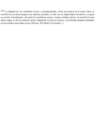 [202] se despojó de sus vestiduras sucias y ensangrentadas, vistió una túnica de la mejor lana, se 
envolvió en un manto púrpura con adornos dorados, lo ciñó con un amplio fajín con flecos y se puso 
su corona: Literalmente, «Se quitó sus vestiduras sucias, se puso vestidos nuevos, se envolvió en una 
túnica regia, se ató un cinturón ancho. Gilgamesh se puso su corona». «Las kandys púrpuras bordadas 
en oro estaban reservadas al rey» (Wilcox, The Mode in Costume). << 
 
