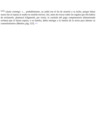 [204] cásate conmigo: «… probablemente, un ardid con el fin de atraerlo a su lecho, porque Ishtar 
nunca fue ni esposa ni madre en sentido estricto. Así, antes de evocar todos los regalos que ella habría 
de reclamarle, planteará Gilgamesh, por ironía, la cuestión del pago compensatorio (denominado 
terhatu) que el futuro esposo, o su familia, debía entregar a la familia de la novia para obtener su 
consentimiento» (Bottéro, pág. 123). << 
 