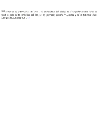 [208] demonios de la tormenta: «El ûmu … es el monstruo con cabeza de león que tira de los carros de 
Adad, el dios de la tormenta; del sol, de los guerreros Ninurta y Marduk y de la belicosa Ištar» 
(George, BGE, II, pág. 830). << 
 