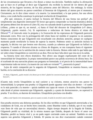 de las circunstancias que llevaron a los dioses a tomar esa decisión. También explica la afirmación 
que se hace en el prólogo al decir que Gilgamesh «ha recibido la merced de ver dentro del gran 
misterio, de los lugares secretos, de los días primeros antes del Diluvio». Sin embargo, la visión 
dentro del gran misterio no parece contribuir al bienestar de Gilgamesh, al menos por el momento. 
Ciertamente, no le dice cómo vencer a la muerte. La inmortalidad, a lo que parece, fue una oferta 
única, y ese crudo hecho constituye la principal revelación de Utnapishtim. 
¿Por qué, entonces, el poeta incluyó la historia del Diluvio de una forma tan prolija? ¿Es 
simplemente una digresión interesante? El lector que quiera comprender su función dramática dentro 
del poema deberá leer de nuevo el Libro XI, esta vez saltando desde la primera pregunta de Gilgamesh 
(«Dime, ¿cómo es que tú, un mortal…») hasta el final del discurso de Utnapishtim («Y ahora, 
Gilgamesh, ¿quién reunirá…?»). Si suprimimos o reducimos de forma drástica el relato del 
Diluvio[74], el intervalo entre la pregunta y la frustración de las esperanzas de Gilgamesh parecería 
demasiado corto. Pero con la prolongación del relato hasta tal medida el suspense va en aumento. 
Somos conscientes de que Gilgamesh está escuchando con absoluta atención, porque en cualquier 
momento puede revelársele la forma de superar la muerte. Podemos sentir su atención incluso la 
segunda, la décima vez que leemos este discurso, cuando ya sabemos que Gilgamesh no hallará su 
respuesta. Y cuando el discurso alcanza su clímax de disgusto, se nos transporta hasta el siguiente 
incidente al menos con la satisfacción de conocer toda la historia. Hemos oído todo lo que había que 
oír sobre cómo Utnapishtim se convirtió en un dios. Pero no hace falta decir que esta no es la salida. 
La historia tiene otro efecto dramático. Nos ofrece una imagen espeluznante del coste de la 
inmortalidad de Utnapishtim; la propia inmortalidad parece una pálida ocurrencia de última hora. En 
el trasfondo de esta narración planea una pregunta no formulada: si el precio de la inmortalidad fuese 
experimentar todo ese terror y la muerte de casi todo ser viviente[75], ¿merecería la pena? 
Lejos de sentir compasión por la angustia de Gilgamesh, Utnapishtim se muestra brusco, casi 
burlón, en la conclusión de su discurso: 
«Y ahora, Gilgamesh, ¿quién reunirá a los dioses por tu bien? ¿Quién los convencerá para que te concedan la vida eterna que 
buscas?». 
(Cuanto más revela Utnapishtim su mal carácter y su cinismo, menos atractiva nos parece la 
inmortalidad). Le propone una prueba: si Gilgamesh puede aguantar siete días sin dormir —el sueño 
es lo más parecido a la muerte— quizás también sea capaz de vencer a la muerte. Pero Utnapishtim 
sabe desde el primer momento que Gilgamesh, «agotado y a punto de desmoronarse», no superará la 
prueba. Y en efecto, se duerme de inmediato. Utnapishtim proclama con desdén: 
«¡Mira a este! Quería vivir eternamente, pero en cuanto se sentó, el sueño lo envolvió como la niebla». 
Esta prueba encierra una dolorosa paradoja. En los días terribles en que Gilgamesh aterrorizaba a los 
ciudadanos de Uruk, era un hecho bien conocido, como Shamhat contó a Enkidu, que el rey estaba 
«tan lleno de vida que no necesita[ba] dormir». Algún tiempo después de la llegada de Enkidu, 
Gilgamesh perdió su vitalidad, de la misma manera que Enkidu, después de hacer el amor con 
Shamhat, perdió su fuerza vital y ya no pudo seguir corriendo como un animal. También en este 
aspecto son gemelos Gilgamesh y Enkidu. El poema no nos dice exactamente cuándo comenzó 
 