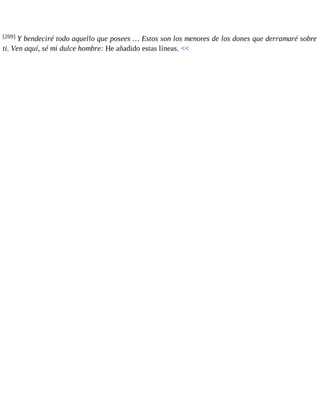 [209] Y bendeciré todo aquello que posees … Estos son los menores de los dones que derramaré sobre 
ti. Ven aquí, sé mi dulce hombre: He añadido estas líneas. << 
 
