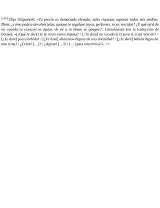 [210] Dijo Gilgamesh: «Tu precio es demasiado elevado, tales riquezas superan todos mis medios. 
Dime, ¿cómo podría devolvértelas, aunque te regalase joyas, perfumes, ricos vestidos? ¿Y qué será de 
mí cuando tu corazón se aparte de mí y tu deseo se apague?: Literalmente (en la traducción de 
Foster), «[¿Qué te daré] si te tomo como esposa? / [¿Te daré] un tocado (¿?) para ti, o un vestido? / 
[¿Te daré] pan o bebida? / [¿Te daré] alimentos dignos de una divinidad? / [¿Te daré] bebida digna de 
una reina? / ¿Ceñiré […]? / ¿Apilaré […]? / […] para una túnica?». << 
 