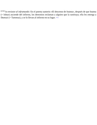 [216] lo enviaste al inframundo: En el poema sumerio «El descenso de Inanna», después de que Inanna 
(= Ishtar) asciende del infierno, los demonios reclaman a alguien que la sustituya; ella les entrega a 
Dumuzi (= Tammuz), y se lo llevan al infierno en su lugar. << 
 