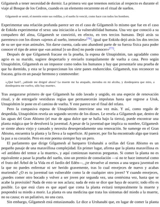 Gilgamesh a tener necesidad de dormir. La primera vez que tenemos noticias al respecto es durante el 
viaje al Bosque de los Cedros, cuando es un elemento recurrente en el ritual de sueños. 
Gilgamesh se sentó, el mentón entre sus rodillas, y el sueño lo venció, como hace con todos los hombres. 
Experimentar una relación profunda parece ser en el caso de Gilgamesh lo mismo que fue en el caso 
de Enkidu experimentar el sexo: una iniciación a la vulnerabilidad humana. Una vez que conoció a su 
compañero del alma, Gilgamesh se convirtió, en efecto, en tres tercios humano. Dejó atrás su 
parentesco con los dioses «ajenos al sueño, inmortales»[76], igual que Enkidu dejó atrás los dos tercios 
de su ser que eran animales. Sin darse cuenta, cada uno abandonó parte de su fuerza física para poder 
conocer el tipo de amor que «un animal [o un dios] no puede conocer»[77]. 
Después de que Gilgamesh fracase en la prueba, la esposa de Utnapishtim, tan agradable como 
agrio es su marido, sugiere despertarlo y enviarlo tranquilamente de vuelta a casa. Pero según 
Utnapishtim, Gilgamesh es un impostor como todos los humanos y hay que presentarle una prueba de 
que ha dormido, y esta se la proporcionan los siete panes endurecidos. Gilgamesh, tras reconocer su 
fracaso, grita en un pasaje hermoso y conmovedor: 
«¿Qué haré?, ¿adónde me dirigiré ahora? La muerte me ha atrapado, merodea en mi alcoba, y dondequiera que miro, a 
dondequiera me vuelvo, sólo hay muerte». 
Tras asegurarse primero de que Gilgamesh ha sido lavado y ungido, en una especie de renovación 
ritual, y de entregarle vestiduras regias que permanecerán impolutas hasta que regrese a Uruk, 
Utnapishtim le pone en el camino de vuelta. Y este parece ser el final del relato. 
Pero la compasiva esposa de Utnapishtim interviene una vez más. Y así, como regalo de 
despedida, Utnapishtim revela un segundo secreto de los dioses. Le revela a Gilgamesh que, dentro de 
las aguas del Gran Abismo (el mar de agua dulce que se halla bajo la tierra), puede encontrar una 
planta mágica que le devolverá la juventud. A pesar de la juventud que implica su nombre, Gilgamesh 
se siente ahora viejo y cansado y necesita desesperadamente una renovación. Se sumerge en el Gran 
Abismo, encuentra la planta y la lleva a la superficie. Al parecer, por fin ha encontrado algo que traerá 
la paz a su corazón. Pero en este poema siempre hay un pero. 
El parlamento que dirige Gilgamesh al barquero Urshanabi a orillas del Gran Abismo es un 
pequeño pasaje de una maravillosa complejidad. En primer lugar, afirma que la planta maravillosa es 
«el antídoto del temor a la muerte», y aquí comienzan nuestras preguntas. Si comer la planta no es 
equivalente a pasar la prueba del sueño, sino un premio de consolación —si no te hace inmortal como 
el fruto del Árbol de la Vida en el Jardín del Edén—, ¿te devuelve al menos a una segura juventud en 
la que no puedes enfermar ni ser herido gravemente, tras lo cual envejeces de nuevo y acabas 
muriendo? ¿O es tu juventud tan vulnerable como la de cualquier otro joven? Y cuando envejeces, 
¿puedes comer otro bocado y volver a ser joven por segunda vez, una centésima vez, hasta que se 
acabe la provisión? Nada de esto se nos aclara; nada de esto se dice que haya de ocurrir; todo ello es 
posible. Lo que está claro es que aquel que coma la planta evitará temporalmente la muerte y 
pospondrá su miedo a morir. La planta es una medicina que trata los síntomas del miedo a la muerte, 
no su causa; es un paliativo, no una cura. 
Sin embargo, Gilgamesh está entusiasmado. Le dice a Urshanabi que, en lugar de comer la planta 
 