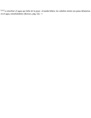 [221] a enturbiar el agua que bebe de la poza: «Cuando beben, los caballos meten sus patas delanteras 
en el agua, enturbiándola» (Kovacs, pág. 52). << 
 