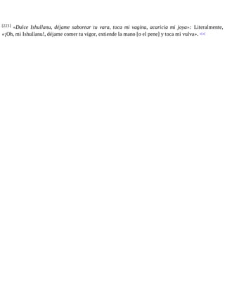 [223] «Dulce Ishullanu, déjame saborear tu vara, toca mi vagina, acaricia mi joya»: Literalmente, 
«¡Oh, mi Ishullanu!, déjame comer tu vigor, extiende la mano [o el pene] y toca mi vulva». << 
 