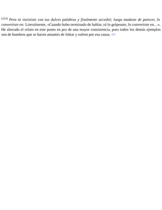 [224] Pero tú insististe con tus dulces palabras y finalmente accedió; luego mudaste de parecer, lo 
convertiste en: Literalmente, «Cuando hubo terminado de hablar, tú lo golpeaste, lo convertiste en…». 
He alterado el relato en este punto en pro de una mayor consistencia, pues todos los demás ejemplos 
son de hombres que se hacen amantes de Ishtar y sufren por esa causa. << 
 