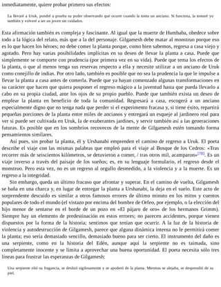 inmediatamente, quiere probar primero sus efectos: 
La llevaré a Uruk, pondré a prueba su poder observando qué ocurre cuando la toma un anciano. Si funciona, la tomaré yo 
también y volveré a ser un joven sin cuidados. 
Esta afirmación también es compleja y fascinante. Al igual que la muerte de Humbaba, obedece sobre 
todo a la lógica del relato, más que a la del personaje. Gilgamesh debe matar al monstruo porque eso 
es lo que hacen los héroes; no debe comer la planta porque, como bien sabemos, regresa a casa viejo y 
agotado. Pero hay varias posibilidades implícitas en su deseo de llevar la planta a casa. Puede que 
simplemente se comporte con prudencia (por primera vez en su vida). Puede que tema los efectos de 
la planta, o que al menos tenga sus reservas respecto a ella y necesite utilizar a un anciano de Uruk 
como conejillo de indias. Por otro lado, también es posible que no sea la prudencia la que le impulse a 
llevar la planta a casa antes de comerla. Puede que ya hayan comenzado algunas transformaciones en 
su carácter que hacen que quiera posponer el regreso mágico a la juventud hasta que pueda llevarlo a 
cabo en su propia ciudad, ante los ojos de su propio pueblo. Puede que también exista un deseo de 
emplear la planta en beneficio de toda la comunidad. Regresará a casa, escogerá a un anciano 
especialmente digno que no tenga nada que perder si el experimento fracasa y, si tiene éxito, repartirá 
pequeñas porciones de la planta entre miles de ancianos y entregará un esqueje al jardinero real para 
ver si puede ser cultivada en Uruk, la de exuberantes jardines, y servir también así a las generaciones 
futuras. Es posible que en los sombríos recovecos de la mente de Gilgamesh estén tomando forma 
pensamientos similares. 
Así pues, sin probar la planta, él y Urshanabi emprenden el camino de regreso a Uruk. El poeta 
describe el viaje con las mismas palabras que empleó para el viaje al Bosque de los Cedros: «Tras 
recorrer más de seiscientos kilómetros, se detuvieron a comer, / tras otros mil, acamparon»[78]. Es un 
viaje inverso a través del paisaje de los sueños; es, en su lenguaje formulario, el regreso desde el 
monstruo. Pero esta vez, no es un regreso al orgullo desmedido, a la violencia y a la muerte. Es un 
regreso a la integridad. 
Sin embargo, queda un último fracaso que afrontar y superar. En el camino de vuelta, Gilgamesh 
se baña en una charca y, en lugar de entregar la planta a Urshanabi, la deja en el suelo. Este acto de 
sorprendente descuido es similar a otros famosos errores de último minuto en los mitos y cuentos 
populares de todo el mundo (el vistazo por encima del hombre de Orfeo, por ejemplo, o la elección del 
hijo menor de sentarse en el borde de un pozo en «El pájaro de oro» de los hermanos Grimm). 
Siempre hay un elemento de predestinación en estos errores; no parecen accidentes, porque vienen 
dispuestos por la forma de la historia; sentimos que tenían que ocurrir. A la luz de la historia de 
violencia y autodestrucción de Gilgamesh, parece que alguna dinámica interna no le permitirá comer 
la planta; eso sería demasiado sencillo, demasiado bueno para ser cierto. El instrumento del daño es 
una serpiente, como en la historia del Edén, aunque aquí la serpiente no es taimada, sino 
completamente inocente y se limita a aprovechar una buena oportunidad. El poeta necesita sólo tres 
líneas para frustrar las esperanzas de Gilgamesh: 
Una serpiente olió su fragancia, se deslizó sigilosamente y se apoderó de la planta. Mientras se alejaba, se desprendió de su 
piel. 
 