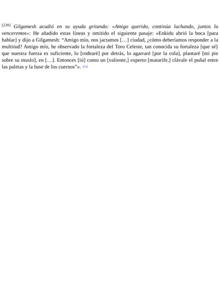 [230] Gilgamesh acudió en su ayuda gritando: «Amigo querido, continúa luchando, juntos lo 
venceremos»: He añadido estas líneas y omitido el siguiente pasaje: «Enkidu abrió la boca [para 
hablar] y dijo a Gilgamesh: “Amigo mío, nos jactamos […] ciudad, ¿cómo deberíamos responder a la 
multitud? Amigo mío, he observado la fortaleza del Toro Celeste, tan conocida su fortaleza [que sé] 
que nuestra fuerza es suficiente, lo [rodearé] por detrás, lo agarraré [por la cola], plantaré [mi pie 
sobre su muslo], en […]. Entonces [tú] como un [valiente,] experto [matarife,] clávale el puñal entre 
las paletas y la base de los cuernos”». << 
 