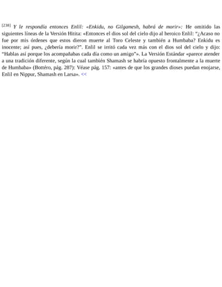 [238] Y le respondía entonces Enlil: «Enkidu, no Gilgamesh, habrá de morir»: He omitido las 
siguientes líneas de la Versión Hitita: «Entonces el dios sol del cielo dijo al heroico Enlil: “¿Acaso no 
fue por mis órdenes que estos dieron muerte al Toro Celeste y también a Humbaba? Enkidu es 
inocente; así pues, ¿debería morir?”. Enlil se irritó cada vez más con el dios sol del cielo y dijo: 
“Hablas así porque los acompañabas cada día como un amigo”». La Versión Estándar «parece atender 
a una tradición diferente, según la cual también Shamash se habría opuesto frontalmente a la muerte 
de Humbaba» (Bottéro, pág. 287): Véase pág. 157: «antes de que los grandes dioses puedan enojarse, 
Enlil en Nippur, Shamash en Larsa». << 
 