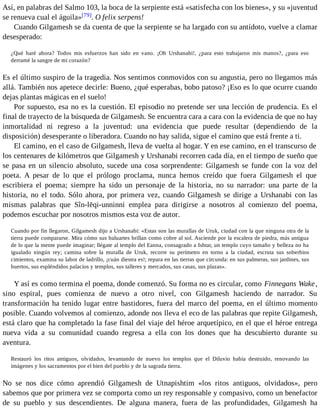 Así, en palabras del Salmo 103, la boca de la serpiente está «satisfecha con los bienes», y su «juventud 
se renueva cual el águila»[79]. O felix serpens! 
Cuando Gilgamesh se da cuenta de que la serpiente se ha largado con su antídoto, vuelve a clamar 
desesperado: 
¿Qué haré ahora? Todos mis esfuerzos han sido en vano. ¡Oh Urshanabi!, ¿para esto trabajaron mis manos?, ¿para eso 
derramé la sangre de mi corazón? 
Es el último suspiro de la tragedia. Nos sentimos conmovidos con su angustia, pero no llegamos más 
allá. También nos apetece decirle: Bueno, ¿qué esperabas, bobo patoso? ¡Eso es lo que ocurre cuando 
dejas plantas mágicas en el suelo! 
Por supuesto, esa no es la cuestión. El episodio no pretende ser una lección de prudencia. Es el 
final de trayecto de la búsqueda de Gilgamesh. Se encuentra cara a cara con la evidencia de que no hay 
inmortalidad ni regreso a la juventud: una evidencia que puede resultar (dependiendo de la 
disposición) desesperante o liberadora. Cuando no hay salida, sigue el camino que está frente a ti. 
El camino, en el caso de Gilgamesh, lleva de vuelta al hogar. Y en ese camino, en el transcurso de 
los centenares de kilómetros que Gilgamesh y Urshanabi recorren cada día, en el tiempo de sueño que 
se pasa en un silencio absoluto, sucede una cosa sorprendente: Gilgamesh se funde con la voz del 
poeta. A pesar de lo que el prólogo proclama, nunca hemos creído que fuera Gilgamesh el que 
escribiera el poema; siempre ha sido un personaje de la historia, no su narrador: una parte de la 
historia, no el todo. Sólo ahora, por primera vez, cuando Gilgamesh se dirige a Urshanabi con las 
mismas palabras que Sîn-lēqi-unninni emplea para dirigirse a nosotros al comienzo del poema, 
podemos escuchar por nosotros mismos esta voz de autor. 
Cuando por fin llegaron, Gilgamesh dijo a Urshanabi: «Estas son las murallas de Uruk, ciudad con la que ninguna otra de la 
tierra puede compararse. Mira cómo sus baluartes brillan como cobre al sol. Asciende por la escalera de piedra, más antigua 
de lo que la mente puede imaginar; llégate al templo del Eanna, consagrado a Ishtar, un templo cuyo tamaño y belleza no ha 
igualado ningún rey; camina sobre la muralla de Uruk, recorre su perímetro en torno a la ciudad, escruta sus soberbios 
cimientos, examina su labor de ladrillo, ¡cuán diestra es!; repara en las tierras que circunda: en sus palmeras, sus jardines, sus 
huertos, sus espléndidos palacios y templos, sus talleres y mercados, sus casas, sus plazas». 
Y así es como termina el poema, donde comenzó. Su forma no es circular, como Finnegans Wake, 
sino espiral, pues comienza de nuevo a otro nivel, con Gilgamesh haciendo de narrador. Su 
transformación ha tenido lugar entre bastidores, fuera del marco del poema, en el último momento 
posible. Cuando volvemos al comienzo, adonde nos lleva el eco de las palabras que repite Gilgamesh, 
está claro que ha completado la fase final del viaje del héroe arquetípico, en el que el héroe entrega 
nueva vida a su comunidad cuando regresa a ella con los dones que ha descubierto durante su 
aventura. 
Restauró los ritos antiguos, olvidados, levantando de nuevo los templos que el Diluvio había destruido, renovando las 
imágenes y los sacramentos por el bien del pueblo y de la sagrada tierra. 
No se nos dice cómo aprendió Gilgamesh de Utnapishtim «los ritos antiguos, olvidados», pero 
sabemos que por primera vez se comporta como un rey responsable y compasivo, como un benefactor 
de su pueblo y sus descendientes. De alguna manera, fuera de las profundidades, Gilgamesh ha 
 