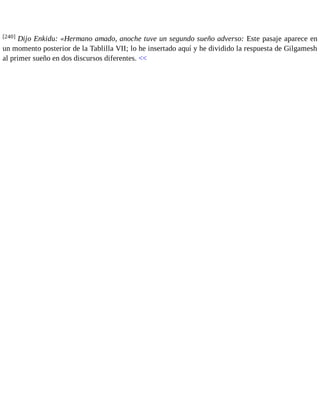 [240] Dijo Enkidu: «Hermano amado, anoche tuve un segundo sueño adverso: Este pasaje aparece en 
un momento posterior de la Tablilla VII; lo he insertado aquí y he dividido la respuesta de Gilgamesh 
al primer sueño en dos discursos diferentes. << 
 