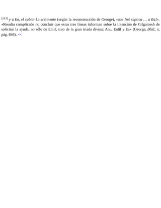 [243] y a Ea, el sabio: Literalmente (según la reconstrucción de George), «que [mi súplica … a Ea]». 
«Resulta complicado no concluir que estas tres líneas informan sobre la intención de Gilgamesh de 
solicitar la ayuda, no sólo de Enlil, sino de la gran tríada divina: Anu, Enlil y Ea» (George, BGE, II, 
pág. 846). << 
 