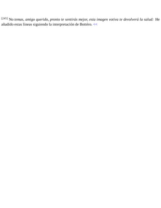 [245] No temas, amigo querido, pronto te sentirás mejor, esta imagen votiva te devolverá la salud: He 
añadido estas líneas siguiendo la interpretación de Bottéro. << 
 