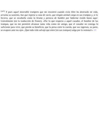 [247] Y pues aquel miserable trampero que me encontró cuando vivía libre ha destruido mi vida, 
arruina su sustento, haz que regrese a casa de vacío, que ningún animal caiga en sus trampas y, si lo 
hiciera, que se escabulla como la bruma y perezca de hambre por haberme traído hasta aquí: 
Literalmente (en la traducción de Foster), «Por lo que respecta a aquel cazador, el hombre de las 
trampas, que no me permitió alcanzar tanta vida como mi amigo, que el cazador no consiga lo 
suficiente para vivir, que pierda su beneficio, que la presa corte la cuerda, que sus ingresos, su parte, 
se evapore ante tus ojos. ¡Que toda vida salvaje que entre [en sus trampas) salga por la ventana!». << 
 