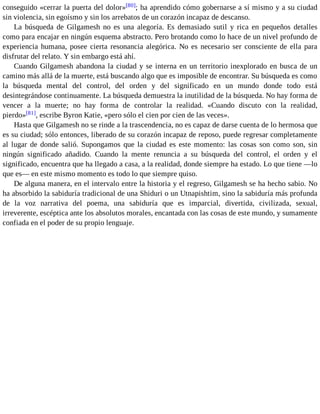 conseguido «cerrar la puerta del dolor»[80]; ha aprendido cómo gobernarse a sí mismo y a su ciudad 
sin violencia, sin egoísmo y sin los arrebatos de un corazón incapaz de descanso. 
La búsqueda de Gilgamesh no es una alegoría. Es demasiado sutil y rica en pequeños detalles 
como para encajar en ningún esquema abstracto. Pero brotando como lo hace de un nivel profundo de 
experiencia humana, posee cierta resonancia alegórica. No es necesario ser consciente de ella para 
disfrutar del relato. Y sin embargo está ahí. 
Cuando Gilgamesh abandona la ciudad y se interna en un territorio inexplorado en busca de un 
camino más allá de la muerte, está buscando algo que es imposible de encontrar. Su búsqueda es como 
la búsqueda mental del control, del orden y del significado en un mundo donde todo está 
desintegrándose continuamente. La búsqueda demuestra la inutilidad de la búsqueda. No hay forma de 
vencer a la muerte; no hay forma de controlar la realidad. «Cuando discuto con la realidad, 
pierdo»[81], escribe Byron Katie, «pero sólo el cien por cien de las veces». 
Hasta que Gilgamesh no se rinde a la trascendencia, no es capaz de darse cuenta de lo hermosa que 
es su ciudad; sólo entonces, liberado de su corazón incapaz de reposo, puede regresar completamente 
al lugar de donde salió. Supongamos que la ciudad es este momento: las cosas son como son, sin 
ningún significado añadido. Cuando la mente renuncia a su búsqueda del control, el orden y el 
significado, encuentra que ha llegado a casa, a la realidad, donde siempre ha estado. Lo que tiene —lo 
que es— en este mismo momento es todo lo que siempre quiso. 
De alguna manera, en el intervalo entre la historia y el regreso, Gilgamesh se ha hecho sabio. No 
ha absorbido la sabiduría tradicional de una Shiduri o un Utnapishtim, sino la sabiduría más profunda 
de la voz narrativa del poema, una sabiduría que es imparcial, divertida, civilizada, sexual, 
irreverente, escéptica ante los absolutos morales, encantada con las cosas de este mundo, y sumamente 
confiada en el poder de su propio lenguaje. 
 