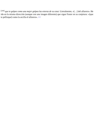 [249] que te golpee como una mujer golpea las esteras de su casa: Literalmente, «[…] del alfarero». He 
ido en la misma dirección (aunque con una imagen diferente) que sigue Foster en su conjetura: «[que 
te pellizque] como la arcilla el alfarero». << 
 