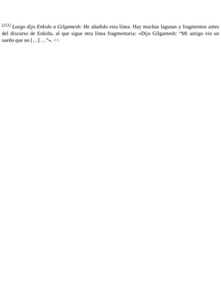[253] Luego dijo Enkidu a Gilgamesh: He añadido esta línea. Hay muchas lagunas y fragmentos antes 
del discurso de Enkidu, al que sigue otra línea fragmentaria: «Dijo Gilgamesh: “Mi amigo vio un 
sueño que no […] …”». << 
 
