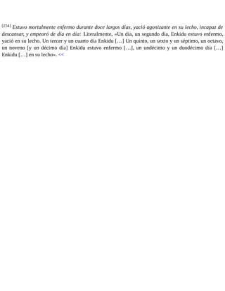 [254] Estuvo mortalmente enfermo durante doce largos días, yació agonizante en su lecho, incapaz de 
descansar, y empeoró de día en día: Literalmente, «Un día, un segundo día, Enkidu estuvo enfermo, 
yació en su lecho. Un tercer y un cuarto día Enkidu […] Un quinto, un sexto y un séptimo, un octavo, 
un noveno [y un décimo día] Enkidu estuvo enfermo […], un undécimo y un duodécimo día […] 
Enkidu […] en su lecho». << 
 