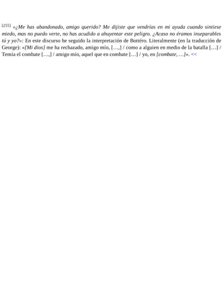 [255] «¿Me has abandonado, amigo querido? Me dijiste que vendrías en mi ayuda cuando sintiese 
miedo, mas no puedo verte, no has acudido a ahuyentar este peligro. ¿Acaso no éramos inseparables 
tú y yo?»: En este discurso he seguido la interpretación de Bottéro. Literalmente (en la traducción de 
George): «[Mi dios] me ha rechazado, amigo mío, […,] / como a alguien en medio de la batalla […] / 
Temía el combate […,] / amigo mío, aquel que en combate […] / yo, en [combate, …]». << 
 
