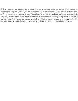 [256] Al escuchar el estertor de la muerte, gimió Gilgamesh como un pichón y su rostro se 
ensombreció. «Aguarda, amado, no me abandones. Tú, el más querido de los hombres, no te mueras, 
no les permitas que te aparten de mí»: Tomado de la tablilla en babilonio medio de Megiddo, MB 
Megiddo, reverso, líneas 14'ss. Literalmente (en la traducción de Kovacs): «Gilgamesh se despertó 
con sus ruidos […] / como una paloma gimió […] / “Que no quede retenido en la muerte […] / Oh, 
preeminente entre los hombres […] / A su amigo […] / Lo lloraré (¿?) / yo a su lado […]”». << 
 