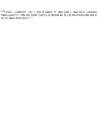 [257] Ulaya: Literalmente, «Que te llore el sagrado río Ulaya junto a cuyas orillas caminamos 
orgullosos una vez». Esta línea parece referirse a un episodio que no se ha conservado en las tablillas 
que han llegado hasta nosotros. << 
 