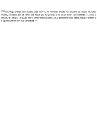 [258] mi amigo amado está muerto, está muerto, mi hermano amado está muerto, lo lloraré mientras 
respire, sollozaré por él como una mujer que ha perdido a su único hijo: Literalmente, «Lloraré a 
Enkidu, mi amigo, sollozaré por él como una plañidera». (Las plañideras eran apreciadas por el tono y 
el apasionamiento de sus lamentos). << 
 
