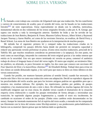 SOBRE ESTA VERSIÓN 
He llamado a este trabajo una «versión» de Gilgamesh más que una traducción. No leo cuneiforme 
y carezco de conocimientos de acadio; para el sentido del texto, me he basado en las traducciones 
literales[82] de siete especialistas. Estoy especialmente en deuda con la soberbia, meticulosa, 
monumental edición en dos volúmenes de los textos originales llevada a cabo por A. R. George, que 
supera con mucho a toda la investigación anterior. También he leído y me he servido de las 
traducciones de Jean Bottéro, Benjamin R. Foster, Maureen Gallery Kovacs, Albert Schott y Raymond 
Jacques Tournay y Aaron Shaffer, así como de las versiones literarias, no eruditas, de David Ferry y 
Raoul Schrott. Las notas de Jean Bottéro me ayudaron en la interpretación de muchos pasajes. 
Mi método fue el siguiente: primero leí y comparé todas las traducciones citadas en la 
bibliografía, comprendí los pasajes difíciles hasta donde me permitió mi inexperta capacidad y 
redacté una apresurada versión preliminar en prosa. (Como otros muchos traductores, prescindí de la 
Tablilla XII, que muchos estudiosos consideran no perteneciente a la epopeya). En este punto, me 
sentí como un murciélago, intuyendo los contornos del texto original gracias a las ondas sonoras que 
emitía en la oscuridad. Una vez que estuvo terminada mi versión en prosa, comencé el auténtico 
trabajo de elevar el lenguaje hasta el nivel del verso inglés. El metro que empleé, un tetrámetro libre, 
no yámbico, no aliterado, es poco frecuente en inglés; los dos casos que conozco son secciones del 
Four Quartets de Eliot y la maravillosa «Sestina»[83] de Elizabeth Bishop. Trabajé duro para evitar en 
mis ritmos un sonido demasiado regular, y los varié para que nunca se diera un ritmo idéntico en dos 
versos consecutivos. 
Cuando fue posible, me mantuve bastante próximo al sentido literal; cuando fue necesario, fui 
mucho más libre e hice no tanto una traducción como una adaptación. Decidí no reproducir algunas de 
las peculiaridades del estilo acacho, que para los lectores antiguos podrían ser agradables pero que a 
nosotros nos resultan tediosas. Por ejemplo, las repeticiones, palabra por palabra, de pasajes 
completos y las enumeraciones de uno a siete o doce. He rellenado las muchas lagunas del texto; he 
modificado imágenes que no eran claras; he añadido versos cuando el dramatismo de la situación 
requería cierta elaboración o cuando los pasajes terminaban de forma abrupta y necesitaban una 
transición; he suprimido algunos pasajes fragmentarios y, cuando el texto era incoherente, he 
cambiado en ocasiones el orden de los pasajes. (Todos estos cambios están documentados en las 
notas). Aunque he intentado mantenerme fiel al espíritu del texto acadio, a menudo me he comportado 
tan libremente con la letra del mismo como Sîn-lēqi-unninni y sus predecesores paleo-babilonios lo 
fueron con su material. Quiero pensar que me habrían dado su aprobación. 
 