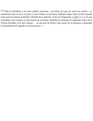 [260] Que la obsidiana y las otras piedras preciosas —un millar de joyas de todos los colores— se 
amontonen junto al oro y la plata, y sean traídas en una barca, Éufrates abajo, hasta la bien murada 
Uruk, para la estatua de Enkidu: Añadido de la apócrifa «Carta de Gilgamesh» (¿siglo VII a. C.?), que 
contribuye a dar cuerpo a la descripción de la estatua. También he utilizado las siguientes líneas de la 
Versión Estándar («Lo haré reposar … en una piel de león») como parte de la proclama, cambiando 
los pronombres de segunda a tercera persona. << 
 