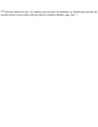 [262] preciosa madera de tejo: «La madera, muy preciada, de elammaku, no identificada, procedía del 
noroeste (Siria) y servía sobre todo para fabricar muebles» (Bottéro, pág. 154). << 
 