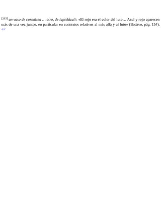 [263] un vaso de cornalina … otro, de lapislázuli: «El rojo era el color del luto… Azul y rojo aparecen 
más de una vez juntos, en particular en contextos relativos al más allá y al luto» (Bottéro, pág. 154). 
<< 
 