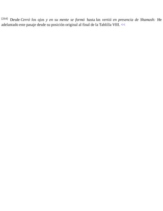 [264] Desde Cerró los ojos y en su mente se formó hasta las vertió en presencia de Shamash: He 
adelantado este pasaje desde su posición original al final de la Tablilla VIII. << 
 